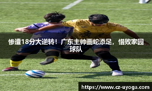 惨遭18分大逆转！广东主帅画蛇添足，惜败家园球队